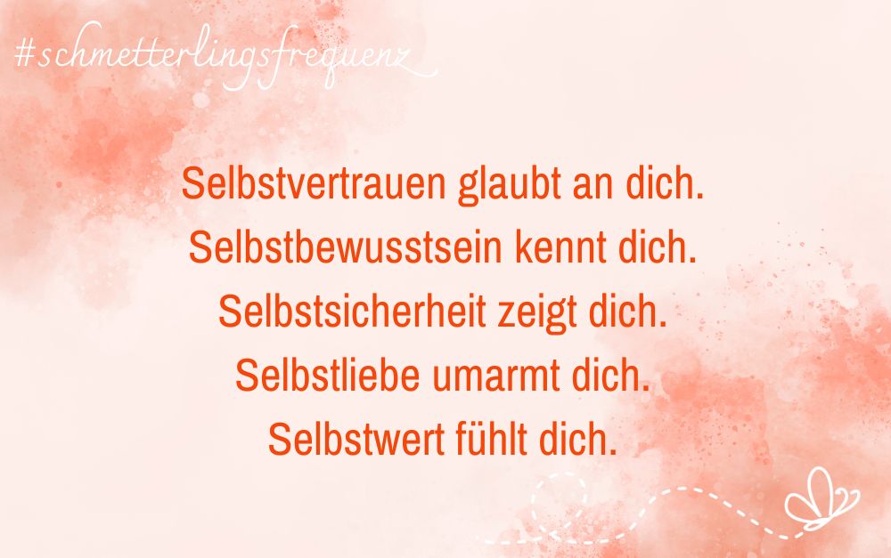 Selbstvertrauen glaubt an dich.<br />
Selbstbewusstsein kennt dich.<br />
Selbstsicherheit zeigt dich.<br />
Selbstliebe umarmt dich.<br />
Selbstwert fühlt dich.